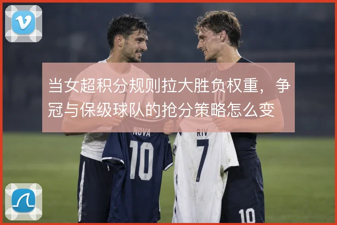当女超积分规则拉大胜负权重，争冠与保级球队的抢分策略怎么变
