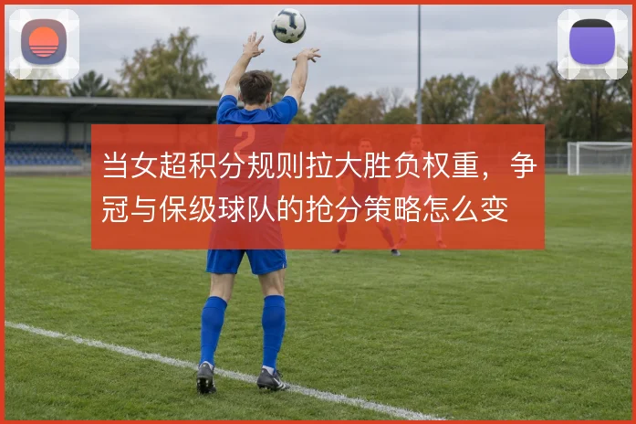 当女超积分规则拉大胜负权重，争冠与保级球队的抢分策略怎么变