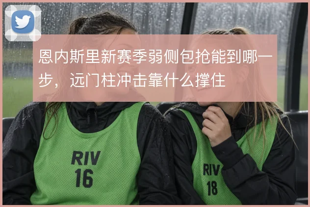恩内斯里新赛季弱侧包抢能到哪一步，远门柱冲击靠什么撑住