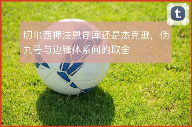 切尔西押注恩昆库还是杰克逊，伪九号与边锋体系间的取舍