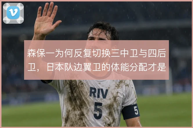 森保一为何反复切换三中卫与四后卫，日本队边翼卫的体能分配才是真正考量