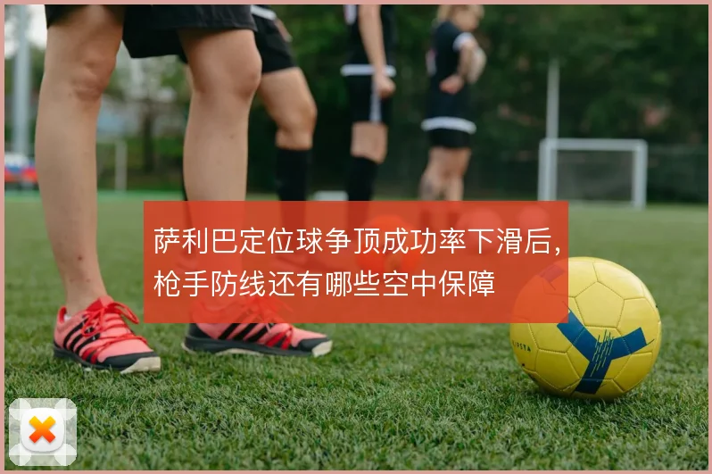 萨利巴定位球争顶成功率下滑后，枪手防线还有哪些空中保障