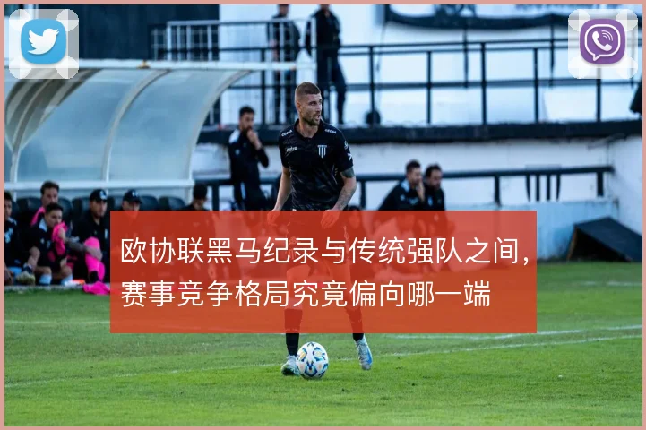 欧协联黑马纪录与传统强队之间,赛事竞争格局究竟偏向哪一端