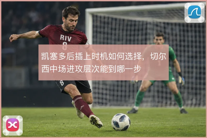 凯塞多后插上时机如何选择,切尔西中场进攻层次能到哪一步