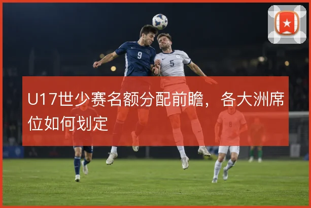 U17世少赛名额分配前瞻,各大洲席位如何划定